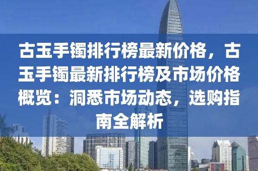 古玉手鐲排行榜最新價(jià)格，古玉手鐲最新排行榜及市場(chǎng)價(jià)格概覽：洞悉市場(chǎng)動(dòng)態(tài)，選購指南全解析