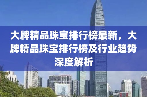 大牌精品珠寶排行榜最新，大牌精品珠寶排行榜及行業(yè)趨勢深度解析