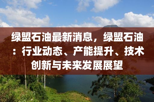 綠盟石油最新消息，綠盟石油：行業(yè)動態(tài)、產(chǎn)能提升、技術創(chuàng)新與未來發(fā)展展望