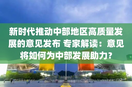 新時(shí)代推動(dòng)中部地區(qū)高質(zhì)量發(fā)展的意見(jiàn)發(fā)布 專家解讀：意見(jiàn)將如何為中部發(fā)展助力？