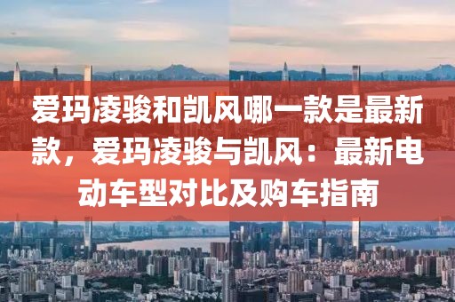 愛瑪凌駿和凱風(fēng)哪一款是最新款，愛瑪凌駿與凱風(fēng)：最新電動(dòng)車型對比及購車指南