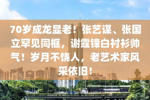 70歲成龍顯老！張藝謀、張國(guó)立罕見(jiàn)同框，謝霆鋒白襯衫帥氣！歲月不饒人，老藝術(shù)家風(fēng)采依舊！