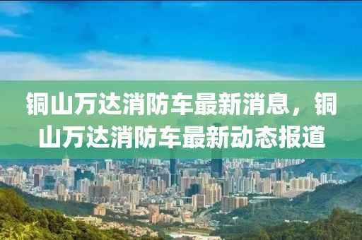 銅山萬(wàn)達(dá)消防車最新消息，銅山萬(wàn)達(dá)消防車最新動(dòng)態(tài)報(bào)道