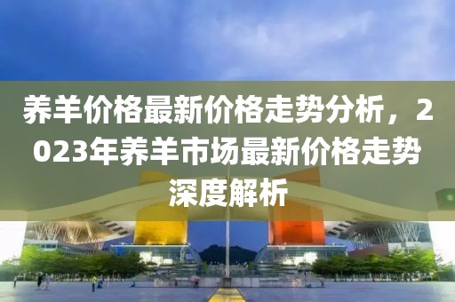 養(yǎng)羊價(jià)格最新價(jià)格走勢(shì)分析，2023年養(yǎng)羊市場(chǎng)最新價(jià)格走勢(shì)深度解析