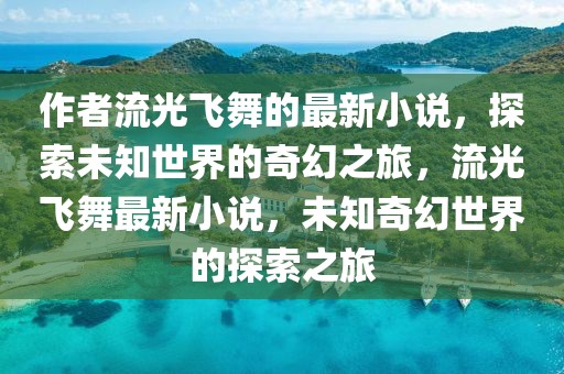 作者流光飛舞的最新小說，探索未知世界的奇幻之旅，流光飛舞最新小說，未知奇幻世界的探索之旅