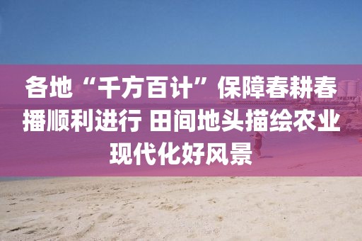 各地“千方百計”保障春耕春播順利進行 田間地頭描繪農(nóng)業(yè)現(xiàn)代化好風(fēng)景