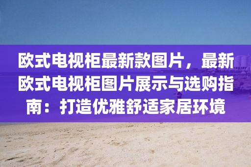 歐式電視柜最新款圖片，最新歐式電視柜圖片展示與選購指南：打造優(yōu)雅舒適家居環(huán)境