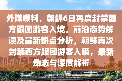 外媒曝料，朝鮮6日再度封禁西方跟團(tuán)游客入境，前沿態(tài)勢(shì)解讀及最新熱點(diǎn)分析，朝鮮再次封禁西方跟團(tuán)游客入境，最新動(dòng)態(tài)與深度解析