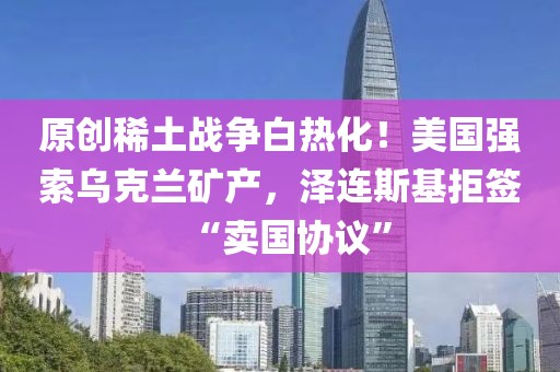 原創(chuàng)稀土戰(zhàn)爭(zhēng)白熱化！美國(guó)強(qiáng)索烏克蘭礦產(chǎn)，澤連斯基拒簽“賣國(guó)協(xié)議”