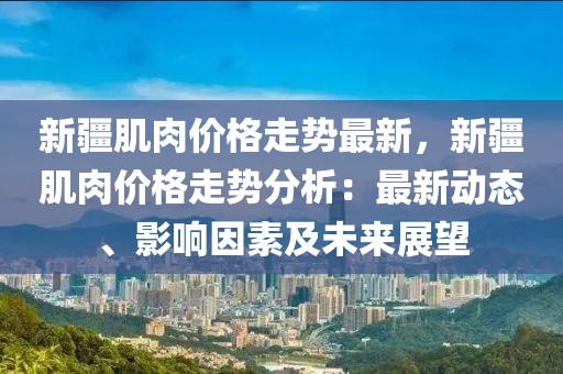 新疆肌肉價格走勢最新，新疆肌肉價格走勢分析：最新動態(tài)、影響因素及未來展望