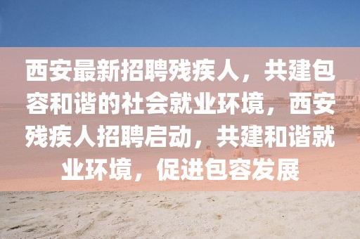 西安最新招聘殘疾人，共建包容和諧的社會(huì)就業(yè)環(huán)境，西安殘疾人招聘啟動(dòng)，共建和諧就業(yè)環(huán)境，促進(jìn)包容發(fā)展