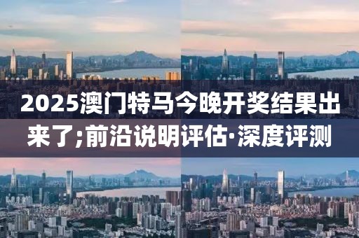 2025澳門特馬今晚開(kāi)獎(jiǎng)結(jié)果出來(lái)了;前沿說(shuō)明評(píng)估·深度評(píng)測(cè)
