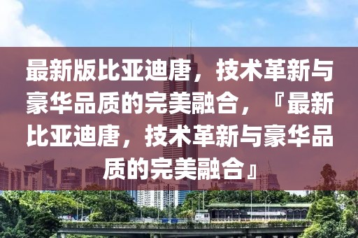 最新版比亞迪唐，技術(shù)革新與豪華品質(zhì)的完美融合，『最新比亞迪唐，技術(shù)革新與豪華品質(zhì)的完美融合』