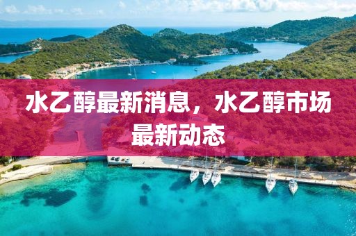 水乙醇最新消息，水乙醇市場(chǎng)最新動(dòng)態(tài)
