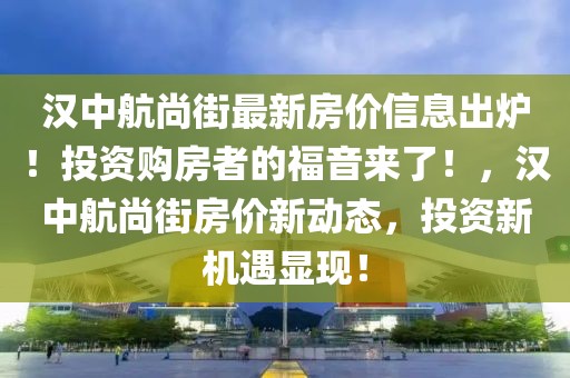 漢中航尚街最新房價信息出爐！投資購房者的福音來了！，漢中航尚街房價新動態(tài)，投資新機遇顯現(xiàn)！