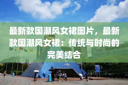 最新款國(guó)潮風(fēng)女裙圖片，最新款國(guó)潮風(fēng)女裙：傳統(tǒng)與時(shí)尚的完美結(jié)合