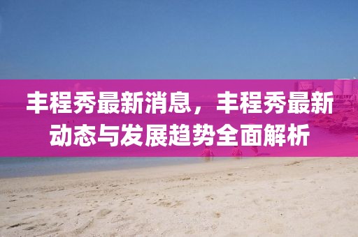 豐程秀最新消息，豐程秀最新動態(tài)與發(fā)展趨勢全面解析
