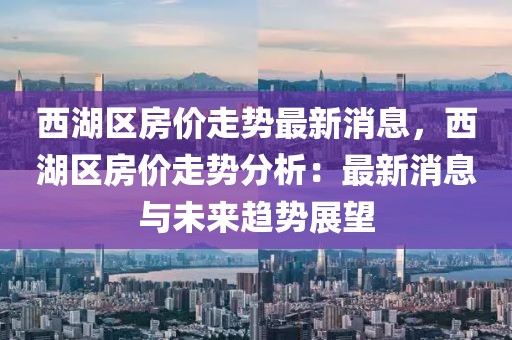 西湖區(qū)房價走勢最新消息，西湖區(qū)房價走勢分析：最新消息與未來趨勢展望