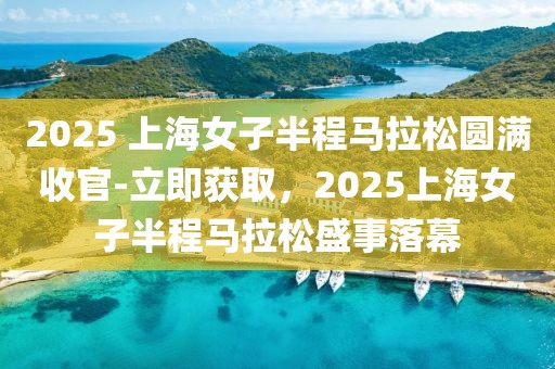 2025 上海女子半程馬拉松圓滿收官-立即獲取，2025上海女子半程馬拉松盛事落幕