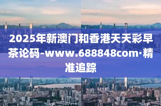 2025年新澳門和香港天天彩早茶論碼-www.688848com·精準追蹤