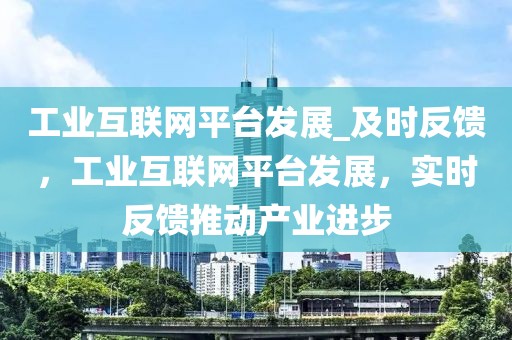 工業(yè)互聯(lián)網(wǎng)平臺(tái)發(fā)展_及時(shí)反饋，工業(yè)互聯(lián)網(wǎng)平臺(tái)發(fā)展，實(shí)時(shí)反饋推動(dòng)產(chǎn)業(yè)進(jìn)步