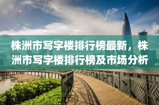株洲市寫字樓排行榜最新，株洲市寫字樓排行榜及市場分析