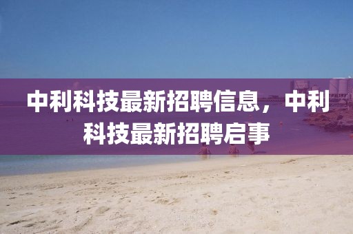 中利科技最新招聘信息，中利科技最新招聘啟事