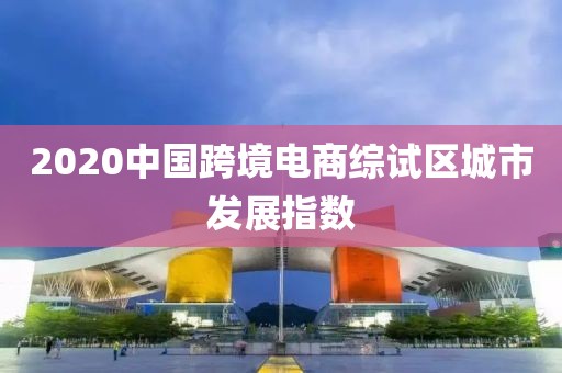 2020中國跨境電商綜試區(qū)城市發(fā)展指數(shù)