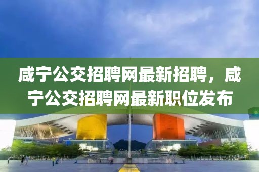 咸寧公交招聘網(wǎng)最新招聘，咸寧公交招聘網(wǎng)最新職位發(fā)布