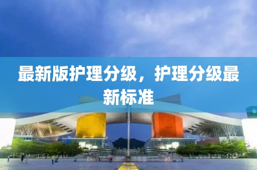 最新版護(hù)理分級(jí)，護(hù)理分級(jí)最新標(biāo)準(zhǔn)