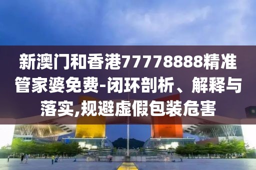 新澳門和香港77778888精準管家婆免費-閉環(huán)剖析、解釋與落實,規(guī)避虛假包裝危害