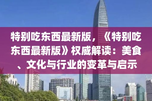 特別吃東西最新版，《特別吃東西最新版》權(quán)威解讀：美食、文化與行業(yè)的變革與啟示