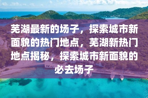 蕪湖最新的場子，探索城市新面貌的熱門地點，蕪湖新熱門地點揭秘，探索城市新面貌的必去場子
