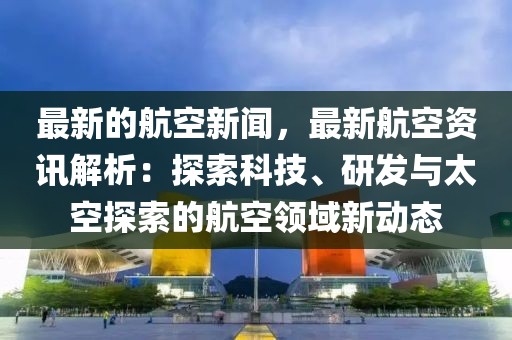 最新的航空新聞，最新航空資訊解析：探索科技、研發(fā)與太空探索的航空領域新動態(tài)