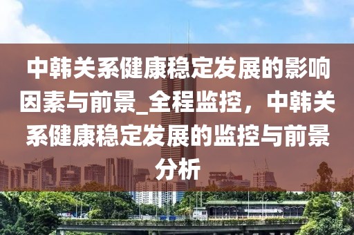 中韓關(guān)系健康穩(wěn)定發(fā)展的影響因素與前景_全程監(jiān)控，中韓關(guān)系健康穩(wěn)定發(fā)展的監(jiān)控與前景分析