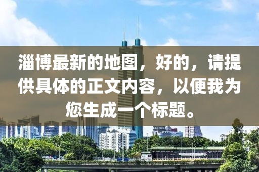 淄博最新的地圖，好的，請?zhí)峁┚唧w的正文內(nèi)容，以便我為您生成一個(gè)標(biāo)題。