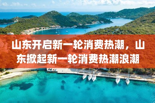 山東開啟新一輪消費(fèi)熱潮，山東掀起新一輪消費(fèi)熱潮浪潮
