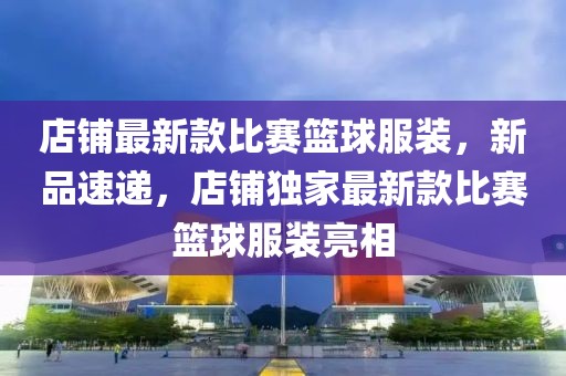 店鋪?zhàn)钚驴畋荣惢@球服裝，新品速遞，店鋪獨(dú)家最新款比賽籃球服裝亮相