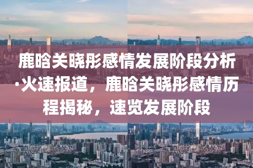 鹿晗關曉彤感情發(fā)展階段分析·火速報道，鹿晗關曉彤感情歷程揭秘，速覽發(fā)展階段
