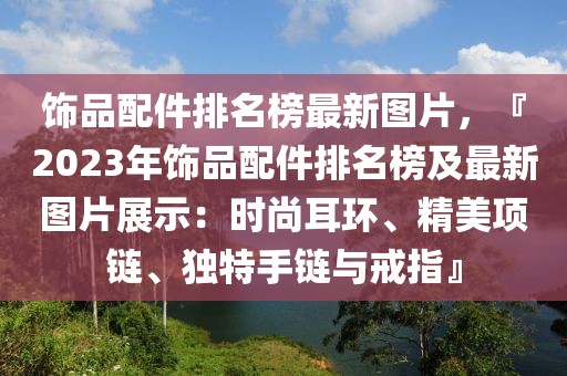 飾品配件排名榜最新圖片，『2023年飾品配件排名榜及最新圖片展示：時尚耳環(huán)、精美項鏈、獨特手鏈與戒指』