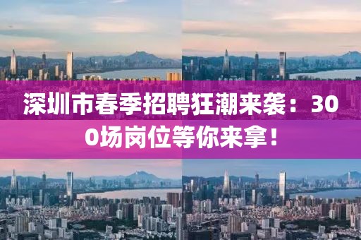 深圳市春季招聘狂潮來襲：300場(chǎng)崗位等你來拿！