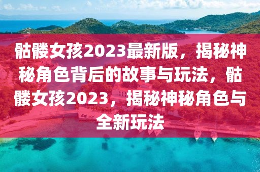 骷髏女孩2023最新版，揭秘神秘角色背后的故事與玩法，骷髏女孩2023，揭秘神秘角色與全新玩法
