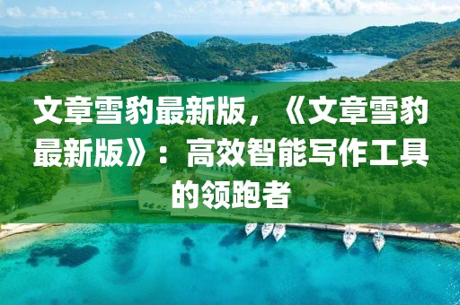 文章雪豹最新版，《文章雪豹最新版》：高效智能寫作工具的領(lǐng)跑者