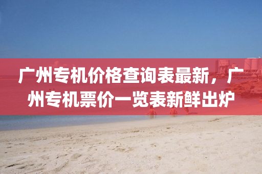 廣州專機(jī)價(jià)格查詢表最新，廣州專機(jī)票價(jià)一覽表新鮮出爐