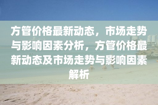 方管價格最新動態(tài)，市場走勢與影響因素分析，方管價格最新動態(tài)及市場走勢與影響因素解析