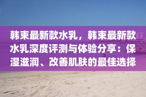 韓束最新款水乳，韓束最新款水乳深度評(píng)測(cè)與體驗(yàn)分享：保濕滋潤(rùn)、改善肌膚的最佳選擇