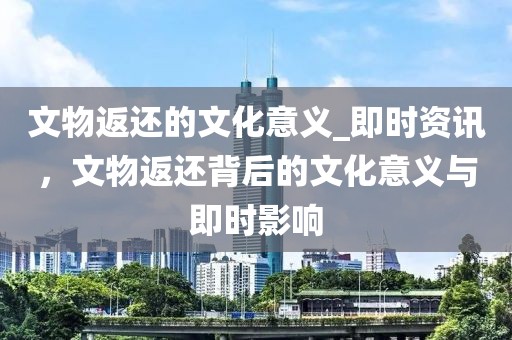 文物返還的文化意義_即時(shí)資訊，文物返還背后的文化意義與即時(shí)影響