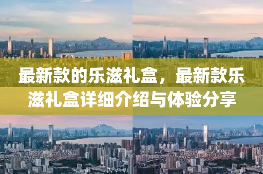 最新款的樂(lè)滋禮盒，最新款樂(lè)滋禮盒詳細(xì)介紹與體驗(yàn)分享
