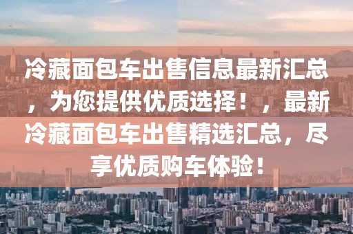 冷藏面包車(chē)出售信息最新匯總，為您提供優(yōu)質(zhì)選擇！，最新冷藏面包車(chē)出售精選匯總，盡享優(yōu)質(zhì)購(gòu)車(chē)體驗(yàn)！