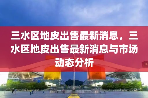 三水區(qū)地皮出售最新消息，三水區(qū)地皮出售最新消息與市場(chǎng)動(dòng)態(tài)分析